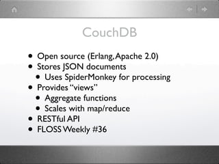 CouchDB
• Open source (Erlang, Apache 2.0)
• Stores JSON documents
 • Uses SpiderMonkey for processing
• Provides “views”
 • Aggregate functions
 • Scales with map/reduce
• RESTful API
• FLOSS Weekly #36
 