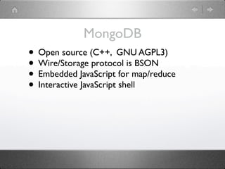 MongoDB
• Open source (C++, GNU AGPL3)
• Wire/Storage protocol is BSON
• Embedded JavaScript for map/reduce
• Interactive JavaScript shell
 