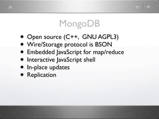 MongoDB
• Open source (C++, GNU AGPL3)
• Wire/Storage protocol is BSON
• Embedded JavaScript for map/reduce
• Interactive JavaScript shell
• In-place updates
• Replication
 