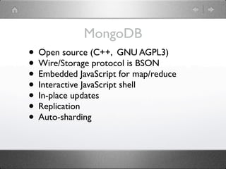 MongoDB
• Open source (C++, GNU AGPL3)
• Wire/Storage protocol is BSON
• Embedded JavaScript for map/reduce
• Interactive JavaScript shell
• In-place updates
• Replication
• Auto-sharding
 