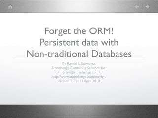 Forget the ORM!
  Persistent data with
Non-traditional Databases
              By Randal L. Schwartz,
      Stonehenge Consulting Services, Inc.
          <merlyn@stonehenge.com>
      http://www.stonehenge.com/merlyn/
          version 1.2 at 13 April 2010
 