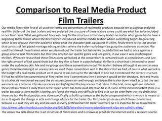 Comparison to Real Media Product
                     Film Trailers
Our media film trailer first of all used the forms and conventions of real media products because we as a group analysed
real film trailers of the best trailers and we analysed the structure of these trailers so we could see what has to be included
in our film trailer. What we gathered from watching for the structure is that every trailer no matter what genre has to have a
beginning to the trailer where the brief story is introduced and the middle section where everything begins to go wrong
which is key because then the audience know what the character goes up against in a film, finally there is the last section
that consists of fast paced montage editing which is where the trailer really begins to grasp the audiences attention. We
used the form of these trailers when we planned out the trailer but before we could do that we had to once again as a
group analyse real film trailers but this time only for our specific genre and sub-genre, in our case it was psychological
thrillers. When we researched these film trailers we looked at the conventions it contained such as complexness and just
the right amount of fast paced shots but the key thin to have in a psychological thriller is a shot that is intended to crawl
under the audiences skin. Me and my group used these conventions in our film trailer I believe although it was not an easy
genre therefore making it an uneasy task we used those conventions well in the shots that we had, of course what we lack is
the budget of a real media product so of course it was not up to the standard of one but it contained the correct structure.
If I had to roll the key conventions of film trailers into 3 conventions then I believe it would be the structure, text and music
to a trailer. As mentioned we used the structure convention well enough and broke the trailer down into 3 acts but the text
was necessary because it broke up scenes and highlighted the key scenes that relate to the text, once again we included
these into our trailer. Finally there is the music which has to be paid attention to as it is one of the most important thins in a
trailer because a silent trailer is boring, we found the music very difficult to find as it can be seen from the two drafts that
there are but the final product was done specifically to build up tempo as the trailer progressed which is what it is meant to
do as it signals the change in acts and change of pace to the trailer. Our film trailer possesses all of these conventions
because as I said they are key and are used in every professional film trailer out there so it is essential for us to use them.
http://www.todayifoundout.com/index.php/2011/08/why-short-movie-advertisement-clips-are-called-trailers/
The above link tells about the 3 act structure of film trailers and is shown as proof on the internet and is a relevant source.
 