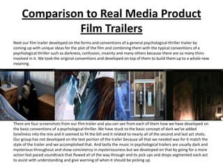 Comparison to Real Media Product
               Film Trailers
Next our film trailer developed on the forms and conventions of a general psychological thriller trailer by
coming up with unique ideas for the plot of the film and combining them with the typical conventions of a
psychological thriller such as darkness, confusion, insanity and many others because there are so many thins
involved in it. We took the original conventions and developed on top of them to build them up to a whole new
meaning.




There are four screenshots from our film trailer and you can see from each of them how we have developed on
the basic conventions of a psychological thriller. We have stuck to the basic concept of dark we've added
loneliness into the mix and it seemed to fit the bill and it related to nearly all of the second and last act shots.
Our group has not developed on the text portion of the trailer because all that we needed was for it match the
style of the trailer and we accomplished that. And lastly the music in psychological trailers are usually dark and
mysterious throughout and show consistency in mysteriousness but we developed on that by going for a more
action fast paced soundtrack that flowed all of the way through and its pick ups and drops segmented each act
to assist with understanding and give warning of when it should be picking up.
 