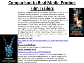 Comparison to Real Media Product
          Film Trailers
    Finally our media film trailer had to challenge the conventions and forms of
    real media product film trailers, this involved us adding our own little
    touches into it and it was successfully done, however there is no doubt
    that a lot of the conventions are similar because it just seems as though
    they are absolutely essential for this type of genre so we used them. In the
    pre-production of our film we compared our film trailer to two
    psychological thrillers ‘Shutter Island’ and ‘Donnie Darko’, these were
    compared in our logline, because of this we tried to challenge the
    conventions of these films and create an original idea from it. Both of
    these films are huge well renowned films and even the film trailers show a
    lot of good promise. In our trailer we challenged the convention of
    loneliness and insanity and even confusion to appeal to an audience who
    would be fans of these two films.
    Forgetting Film Trailer
    http://www.youtube.com/watch?v=dwDfCXe1pQs&feature=player_embed
    ded#!
    Donnie Darko Film Trailer
    http://www.youtube.com/watch?v=8wqVHjK2bQs
    Shutter Island Film Trailer
    http://www.youtube.com/watch?v=5iaYLCiq5RM
    There are three links above to the videos of the film trailers for each film
    there and the comparison between them can be made, it can be seen on
    ouur trailer that our own unique twist has been added and the trailer
    doesn’t give too much away compared to the whole plot of the film which
    attracts audience members.
 