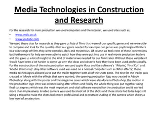 Media Technologies in Construction
             and Research
For the research for main production we used computers and the internet, we used sites such as;
•     www.imdb.co.uk
•     www.youtube.com
We used these sites for research as they gave us lists of films that were of our specific genre and we were able
to compare and look for the qualities that our genre needed for example our genre was psychological thrillers
in a wide range of films they were complex, dark and mysterious. Of course we took note of these conventions
but furthermore for help we were able to watch how they were put into use in real movie production trailers
and this gave us a lot of insight to the kind of material we needed for our film trailer. Without these websites it
would have been a lot harder to come up with the ideas and observe how they have been used professionally.
For the construction of the main production we used apple Macs and the software's ‘iMovie’, ‘Final Cut’ and
‘Adobe Photoshop’. Any other software used was used on a normal computer such as ‘After effects’, these
media technologies allowed us to put the trailer together with all of the shots done. The text for the trailer was
created in iMovie with the effects that were wanted, the opening production logo was created in Adobe
Photoshop along with the poster and the magazine cover which were also done in Photoshop, the motion in
the production logo intro was created using after effects and finally the whole thing was put together using
final cut express which was the most important and vital software needed for the production and it worked
more than impressively. A video camera was used to shoot all of the shots and these shots had to be kept still
using a tripod to make the shots look more professional and to restrain shaking of the camera which shows a
low level of amateurism.
 