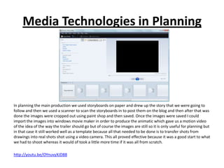 Media Technologies in Planning




In planning the main production we used storyboards on paper and drew up the story that we were going to
follow and then we used a scanner to scan the storyboards in to post them on the blog and then after that was
done the images were cropped out using paint shop and then saved. Once the images were saved I could
import the images into windows movie maker in order to produce the animatic which gave us a motion video
of the idea of the way the trailer should go but of course the images are still so it is only useful for planning but
in that case it still worked well as a template because all that needed to be done is to transfer shots from
drawings into real shots shot using a video camera. This all proved effective because it was a good start to what
we had to shoot whereas it would of took a little more time if it was all from scratch.

http://youtu.be/OYnuvyXJD88
 