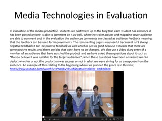 Media Technologies in Evaluation
In evaluation of the media production students we post them up to the blog that each student has and once it
has been posted anyone is able to comment on it as well, when the trailer, poster and magazine cover audience
are able to comment and in the evaluation the audiences comments are classed as audience feedback meaning
that the feedback can be used for improvements. The commenting page is very useful because it isn't always
negative feedback it can be positive feedback as well which is just as good because it means that there are
some positive results and there are bits that don’t have to be changed. We also use a video diary entry of a
member of an audience that have watched the product and we have asked them questions about it such as
“Do you believe it was suitable for the target audience?”, when these questions have been answered we can
deduct whether or not the production was success or not in what we were aiming for as a response from the
audience. An example of this relating to the beginning where we planned the genre is in this link;
http://www.youtube.com/watch?v=cWRs8Vv4SlM&feature=player_embedded
 