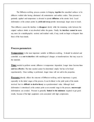 The Diffusion-welding process consists in bringing together the smoothed surfaces to be
diffusion welded after having eliminated all contaminants and surface oxides. Then pressure is
gradually applied and temperature is elevated to permit diffusion at the atomic level. Local
deformation at the contact points by yield and creep permits increasingly larger areas to touch.
Then diffusion causes the interface to disappear slowly while the remaining voids between the
original surfaces shrink or are absorbed within the grains. Finally the interface cannot be seen
any more (in a metallographic section) and residual voids, if any, result no larger or frequent than
those of the base metals.
Process parameters
Temperature: is the most important variable in Diffusion-welding. It should be selected and
controlled so as not to interfere with metallurgical changes or transformations that may occur in
the materials.
Time: needed to perform atomic diffusion is temperature dependent. Longer times become less
and less effective. The time needed cannot be determined simply but has to be found
experimentally. Once welding is performed, longer times will not add to the properties.
Pressure:directly affects the outcome of Diffusion-welding and its importance is great,
especially in the initial stages of the process. It can be linked to the yield point of the metals
involved but it is difficult to deal in theory as a predetermined value. Although local
deformation is introduced at the contact point as an essential stage in the process, macroscopic
deformations are avoided. Pressure is generally limited to the minimum required to get good
results, because of the high equipment costs associated with high compression.
 