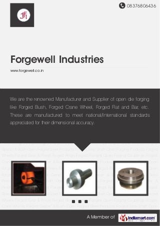 08376806436
A Member of
Forgewell Industries
www.forgewell.co.in
Open Forged Steel Products Forged Step Shaft Open Forging Products Forged Wheels Forged
Gear & Pinion Forged Rings Forged Flanges Open Forging Couplings Forged Crane
Wheels Forged Spacer & Bush Open Forged Steel Products Forged Step Shaft Open Forging
Products Forged Wheels Forged Gear & Pinion Forged Rings Forged Flanges Open Forging
Couplings Forged Crane Wheels Forged Spacer & Bush Open Forged Steel Products Forged
Step Shaft Open Forging Products Forged Wheels Forged Gear & Pinion Forged Rings Forged
Flanges Open Forging Couplings Forged Crane Wheels Forged Spacer & Bush Open Forged
Steel Products Forged Step Shaft Open Forging Products Forged Wheels Forged Gear &
Pinion Forged Rings Forged Flanges Open Forging Couplings Forged Crane Wheels Forged
Spacer & Bush Open Forged Steel Products Forged Step Shaft Open Forging Products Forged
Wheels Forged Gear & Pinion Forged Rings Forged Flanges Open Forging Couplings Forged
Crane Wheels Forged Spacer & Bush Open Forged Steel Products Forged Step Shaft Open
Forging Products Forged Wheels Forged Gear & Pinion Forged Rings Forged Flanges Open
Forging Couplings Forged Crane Wheels Forged Spacer & Bush Open Forged Steel
Products Forged Step Shaft Open Forging Products Forged Wheels Forged Gear &
Pinion Forged Rings Forged Flanges Open Forging Couplings Forged Crane Wheels Forged
Spacer & Bush Open Forged Steel Products Forged Step Shaft Open Forging Products Forged
Wheels Forged Gear & Pinion Forged Rings Forged Flanges Open Forging Couplings Forged
Crane Wheels Forged Spacer & Bush Open Forged Steel Products Forged Step Shaft Open
We are the renowned Manufacturer and Supplier of open die forging
like Forged Bush, Forged Crane Wheel, Forged Flat and Bar, etc.
These are manufactured to meet national/International standards
appreciated for their dimensional accuracy.
 
