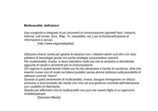 Multicanalità: definizioni

Uso congiunto e integrato di più strumenti di comunicazione (sportelli fisici, chioschi,
internet, call center, Sms, Wap, Tv, newsletter, etc.) per la fornitura/fruizione di
informazioni e servizi.
           [http://www.regionedigitale]


Utilizzare diversi canali per gestire le relazioni con i cittadini-utenti vuol dire non solo
adottare le tecnologie giuste ma anche strategie comunicative coerenti.
Per multicanalità, invece, si deve intendere molto più che la semplice e disordinata
aggiunta di canali e strumenti per la comunicazione.
Chi ragiona in questi termini infatti non fa che alimentare il rischio di cacofonia, oltre che
inserire nuove voci di costo nei bilanci pubblici senza alcuna certezza sulla possibilità di
ottenere concreti "ritorni".
Quando si parla seriamente di multicanalità, invece, bisogna immaginare un utilizzo
armonico e sincronizzato dei media che mira ad una gestione coerente dell'interazione
con i pubblici di riferimento.
Questo per affermare che la multicanalità non può che essere figlia di un approccio
multidisciplinare.
           [Damiano Meola]
 