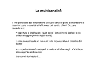 La multicanalità


Il fine principale dell’introduzione di nuovi canali e punti di interazione è
massimizzare la qualità e l’efficienza dei servizi offerti. Occorre
considerare:

    • copertura e prestazioni (quali sono i canali meno costosi e più
    adatti a raggiungere i singoli utenti)

    • cosa comporta da un punto di vista organizzativo il presidio dei
    canali

    • comportamento d’uso (quali sono i canali che meglio s’adattano
    alle esigenze dell’utente)
    Servono informazioni ...
 