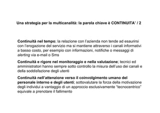 Una strategia per la multicanalità: la parola chiave è CONTINUITA’ / 2



Continuità nel tempo; la relazione con l’azienda non tende ad esaurirsi
con l’erogazione del servizio ma si mantiene attraverso i canali informativi
a basso costo, per esempio con informazioni, notifiche o messaggi di
alerting via e-mail o Sms
Continuità e rigore nel monitoraggio e nella valutazione; tecnici ed
amministratori hanno sempre sotto controllo la misura dell’uso dei canali e
della soddisfazione degli utenti
Continuità nell’attenzione verso il coinvolgimento umano del
personale interno e degli utenti; sottovalutare la forza della motivazione
degli individui a vantaggio di un approccio esclusivamente “tecnocentrico”
equivale a prenotare il fallimento
 