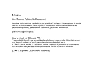 Definizioni

Crm (Customer Relationship Management)

Gestione della relazione con il cliente. Le attività ed i software che permettono di gestire
i servizi di assistenza con cui un’organizzazione presta attenzione alle richieste dei
propri clienti (o utenti), per eventuali chiarimenti, proteste o informazioni.

[http://www.regionedigitale]


Cosa si intende per CRM nella PA?
“La possibilità di migliorare la qualità della relazione con i propri clienti/utenti attraverso
una riorganizzazione dei servizi centrata sulle intenzioni degli utenti.
Il CRM consente alle PA di creare una visione integrata degli utenti e di usare questo
tipo di informazioni per coordinare i propri servizi su una molteplicita’ di canali.”

[CRM - A bluprint for Governement - Accenture]
 