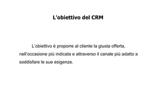 L’obiettivo del CRM




      L’obiettivo è proporre al cliente la giusta offerta,
nell’occasione più indicata e attraverso il canale più adatto a
soddisfare le sue esigenze.
 
