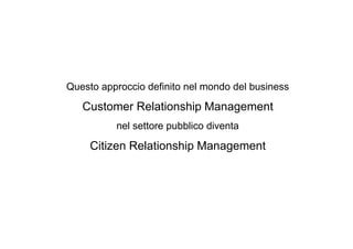 Questo approccio definito nel mondo del business

   Customer Relationship Management
          nel settore pubblico diventa

     Citizen Relationship Management
 
