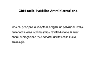 CRM nella Pubblica Amministrazione




Uno dei principi è la volontà di erogare un servizio di livello
superiore a costi inferiori grazie all’introduzione di nuovi
canali di erogazione “self service” abilitati dalle nuove
tecnologie.
 
