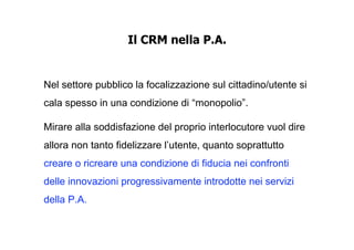 Il CRM nella P.A.


Nel settore pubblico la focalizzazione sul cittadino/utente si
cala spesso in una condizione di “monopolio”.

Mirare alla soddisfazione del proprio interlocutore vuol dire
allora non tanto fidelizzare l’utente, quanto soprattutto
creare o ricreare una condizione di fiducia nei confronti
delle innovazioni progressivamente introdotte nei servizi
della P.A.
 