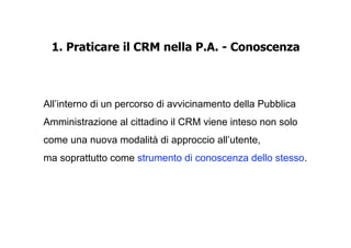 1. Praticare il CRM nella P.A. - Conoscenza



All’interno di un percorso di avvicinamento della Pubblica
Amministrazione al cittadino il CRM viene inteso non solo
come una nuova modalità di approccio all’utente,
ma soprattutto come strumento di conoscenza dello stesso.
 
