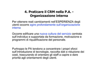 4. Praticare il CRM nella P.A. -
              Organizzazione interna
Per ottenere reali cambiamenti nell’ESPERIENZA degli
utenti occorre agire profondamente sull’organizzazione
interna.

Occorre edificare una nuova cultura del servizio centrata
sull’individuo e supportata da formazione, motivazione e
programmi di riqualificazione del personale.


Purtroppo le PA tendono a concentrare i propri sforzi
sull’introduzione di tecnologie, raccolta dati e riduzione dei
costi, trascurando di orientare gli staff a capire e dare
priorità agli orientamenti degli utenti.
 