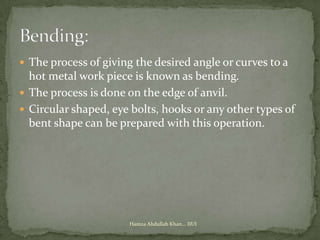  The process of giving the desired angle or curves to a
  hot metal work piece is known as bending.
 The process is done on the edge of anvil.
 Circular shaped, eye bolts, hooks or any other types of
  bent shape can be prepared with this operation.




                      Hamza Abdullah Khan... IIUI
 