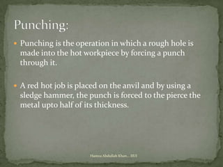  Punching is the operation in which a rough hole is
 made into the hot workpiece by forcing a punch
 through it.

 A red hot job is placed on the anvil and by using a
 sledge hammer, the punch is forced to the pierce the
 metal upto half of its thickness.




                      Hamza Abdullah Khan... IIUI
 