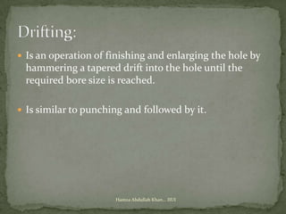  Is an operation of finishing and enlarging the hole by
 hammering a tapered drift into the hole until the
 required bore size is reached.

 Is similar to punching and followed by it.




                      Hamza Abdullah Khan... IIUI
 
