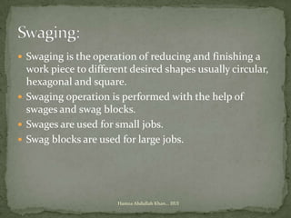  Swaging is the operation of reducing and finishing a
  work piece to different desired shapes usually circular,
  hexagonal and square.
 Swaging operation is performed with the help of
  swages and swag blocks.
 Swages are used for small jobs.
 Swag blocks are used for large jobs.




                       Hamza Abdullah Khan... IIUI
 