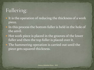 It is the operation of reducing the thickness of a work
  piece.
 In this process the bottom fuller is held in the hole of
  the anvil.
 Hot work piece is placed in the grooves of the lower
  fuller and then the top fuller is placed over it.
 The hammering operation is carried out until the
  piece gets squared thickness.



                       Hamza Abdullah Khan... IIUI
 