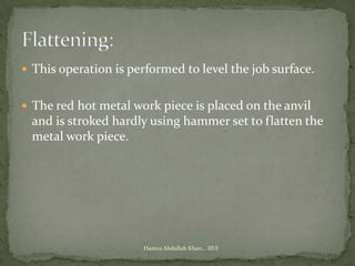  This operation is performed to level the job surface.


 The red hot metal work piece is placed on the anvil
 and is stroked hardly using hammer set to flatten the
 metal work piece.




                      Hamza Abdullah Khan... IIUI
 