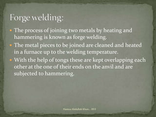  The process of joining two metals by heating and
  hammering is known as forge welding.
 The metal pieces to be joined are cleaned and heated
  in a furnace up to the welding temperature.
 With the help of tongs these are kept overlapping each
  other at the one of their ends on the anvil and are
  subjected to hammering.




                      Hamza Abdullah Khan... IIUI
 