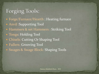  Forge/Furnace/Hearth : Heating furnace
 Anvil :Supporting Tool
 Hammers & set Hammers : Striking Tool
 Tongs: Holding Tool
 Chisels: Cutting Or Shaping Tool
 Fullers: Grooving Tool
 Swages & Swage Block: Shaping Tools




                        Hamza Abdullah Khan... IIUI
 