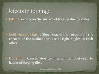  Pitting: occurs on the surface of forging due to scales.




 Cold shuts or laps : Short cracks that occurs on the
  corners of the surface that are at right angles to each
  other



 Die shift : Caused due to misalignment between to
  halves of forging dies.
                       Hamza Abdullah Khan... IIUI
 