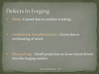   Dents :Caused due to careless working.



   Oxidation & Decarburization : Occur due to
    overheating of stock.



   Fins and rags : Small projection or loose metal driven
    into the forging surface

                      Hamza Abdullah Khan... IIUI
 