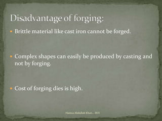  Brittle material like cast iron cannot be forged.




 Complex shapes can easily be produced by casting and
  not by forging.



 Cost of forging dies is high.



                       Hamza Abdullah Khan... IIUI
 