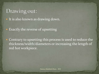  It is also known as drawing down.


 Exactly the reverse of upsetting


 Contrary to upsetting this process is used to reduce the
 thickness/width/diameters or increasing the length of
 red hot workpiece.




                      Hamza Abdullah Khan... IIUI
 