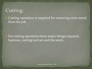  Cutting operation is required for removing extra metal
 from the job.



 For cutting operation three major things required,
 hammer, cutting tool set and the stock.




                      Hamza Abdullah Khan... IIUI
 