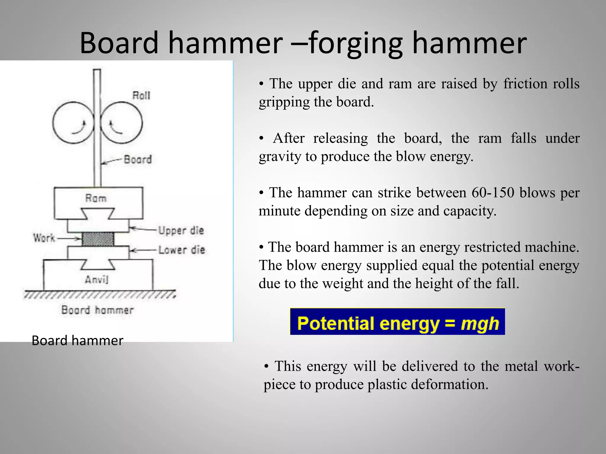 Board hammer –forging hammer
• The upper die and ram are raised by friction rolls
gripping the board.
• After releasing the board, the ram falls under
gravity to produce the blow energy.
• The hammer can strike between 60-150 blows per
minute depending on size and capacity.
• The board hammer is an energy restricted machine.
The blow energy supplied equal the potential energy
due to the weight and the height of the fall.
• This energy will be delivered to the metal work-
piece to produce plastic deformation.
Board hammer
 