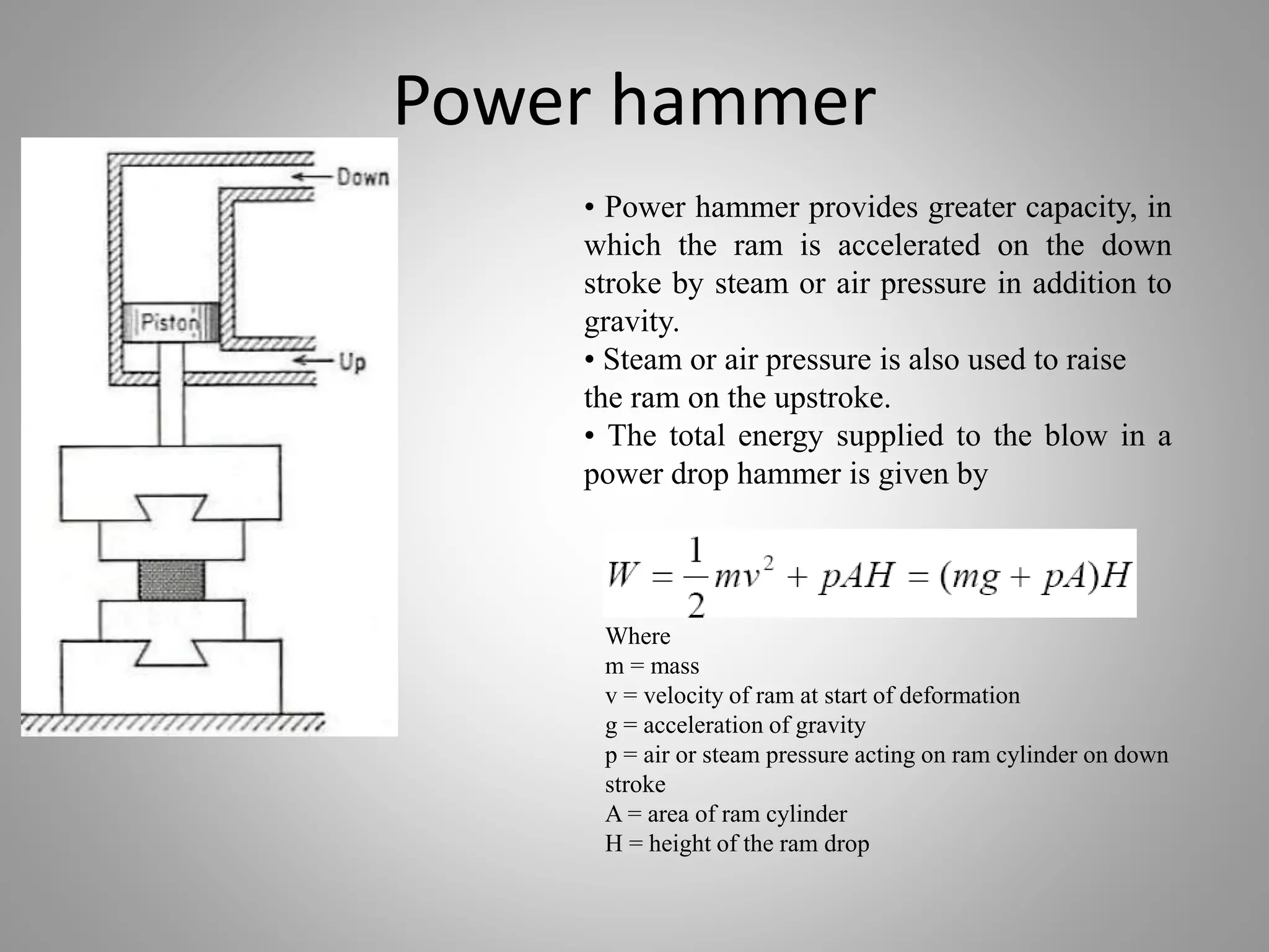 Power hammer
• Power hammer provides greater capacity, in
which the ram is accelerated on the down
stroke by steam or air pressure in addition to
gravity.
• Steam or air pressure is also used to raise
the ram on the upstroke.
• The total energy supplied to the blow in a
power drop hammer is given by
Where
m = mass
v = velocity of ram at start of deformation
g = acceleration of gravity
p = air or steam pressure acting on ram cylinder on down
stroke
A = area of ram cylinder
H = height of the ram drop
 