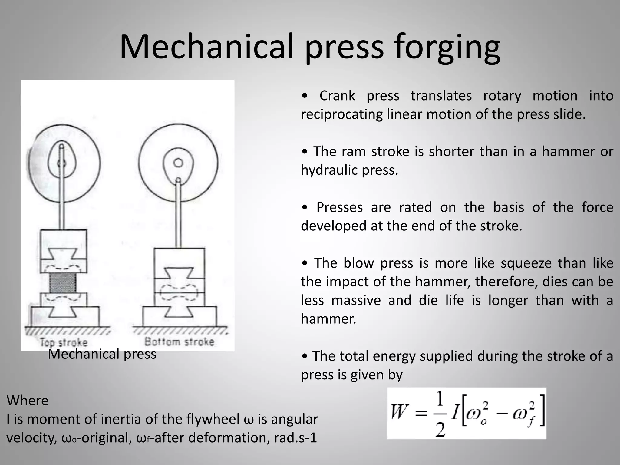 Mechanical press forging
• Crank press translates rotary motion into
reciprocating linear motion of the press slide.
• The ram stroke is shorter than in a hammer or
hydraulic press.
• Presses are rated on the basis of the force
developed at the end of the stroke.
• The blow press is more like squeeze than like
the impact of the hammer, therefore, dies can be
less massive and die life is longer than with a
hammer.
• The total energy supplied during the stroke of a
press is given by
Mechanical press
Where
I is moment of inertia of the flywheel ω is angular
velocity, ωo-original, ωf-after deformation, rad.s-1
 