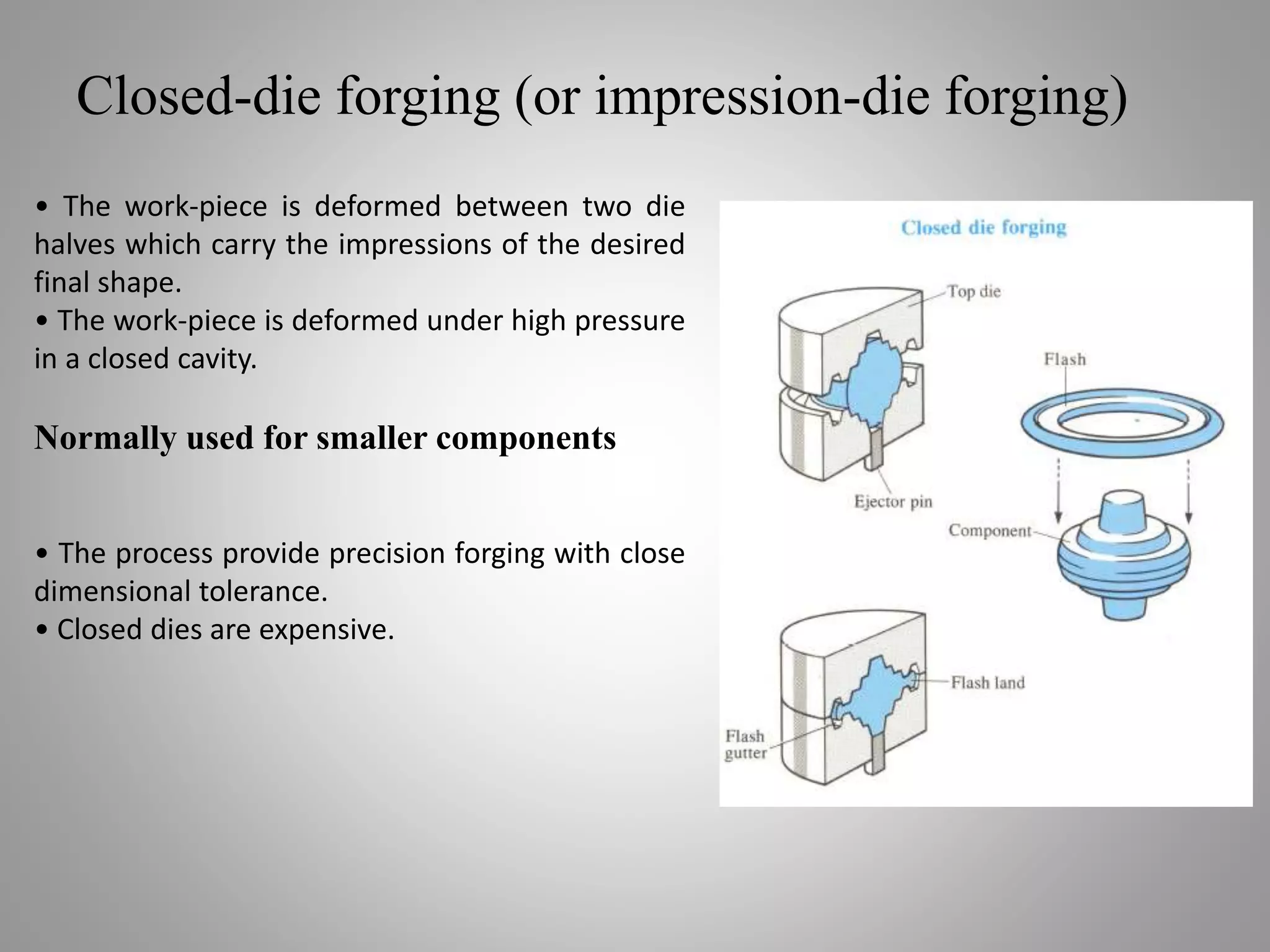 Closed-die forging (or impression-die forging)
• The work-piece is deformed between two die
halves which carry the impressions of the desired
final shape.
• The work-piece is deformed under high pressure
in a closed cavity.
Normally used for smaller components
• The process provide precision forging with close
dimensional tolerance.
• Closed dies are expensive.
 