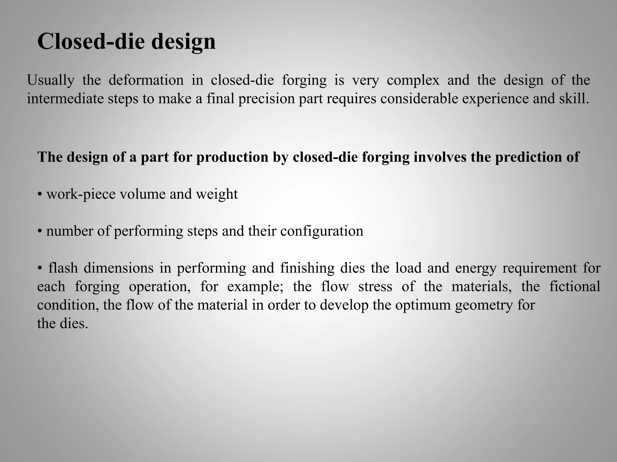 Closed-die design
Usually the deformation in closed-die forging is very complex and the design of the
intermediate steps to make a final precision part requires considerable experience and skill.
The design of a part for production by closed-die forging involves the prediction of
• work-piece volume and weight
• number of performing steps and their configuration
• flash dimensions in performing and finishing dies the load and energy requirement for
each forging operation, for example; the flow stress of the materials, the fictional
condition, the flow of the material in order to develop the optimum geometry for
the dies.
 