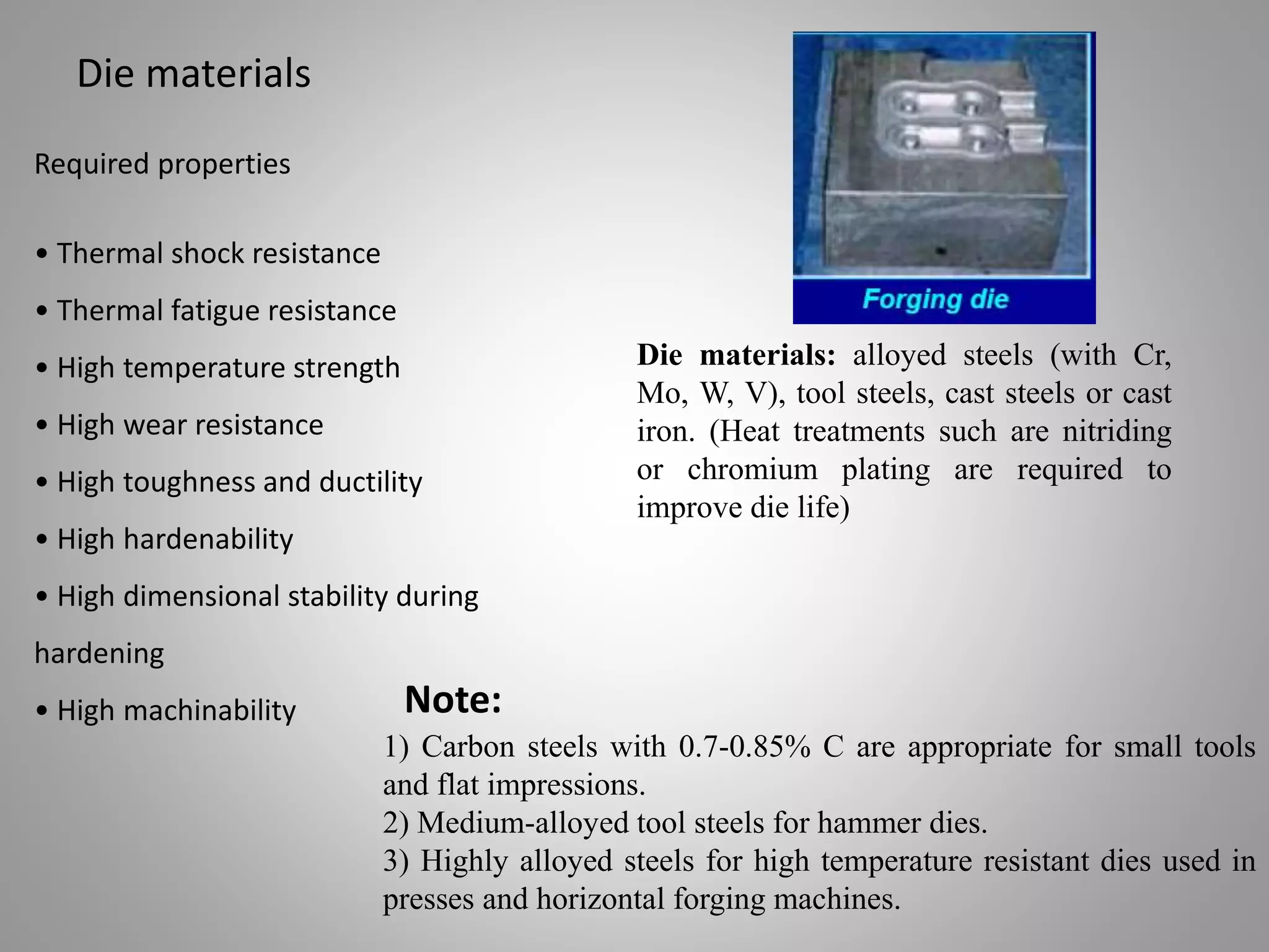 Die materials
Required properties
• Thermal shock resistance
• Thermal fatigue resistance
• High temperature strength
• High wear resistance
• High toughness and ductility
• High hardenability
• High dimensional stability during
hardening
• High machinability
Die materials: alloyed steels (with Cr,
Mo, W, V), tool steels, cast steels or cast
iron. (Heat treatments such are nitriding
or chromium plating are required to
improve die life)
1) Carbon steels with 0.7-0.85% C are appropriate for small tools
and flat impressions.
2) Medium-alloyed tool steels for hammer dies.
3) Highly alloyed steels for high temperature resistant dies used in
presses and horizontal forging machines.
Note:
 