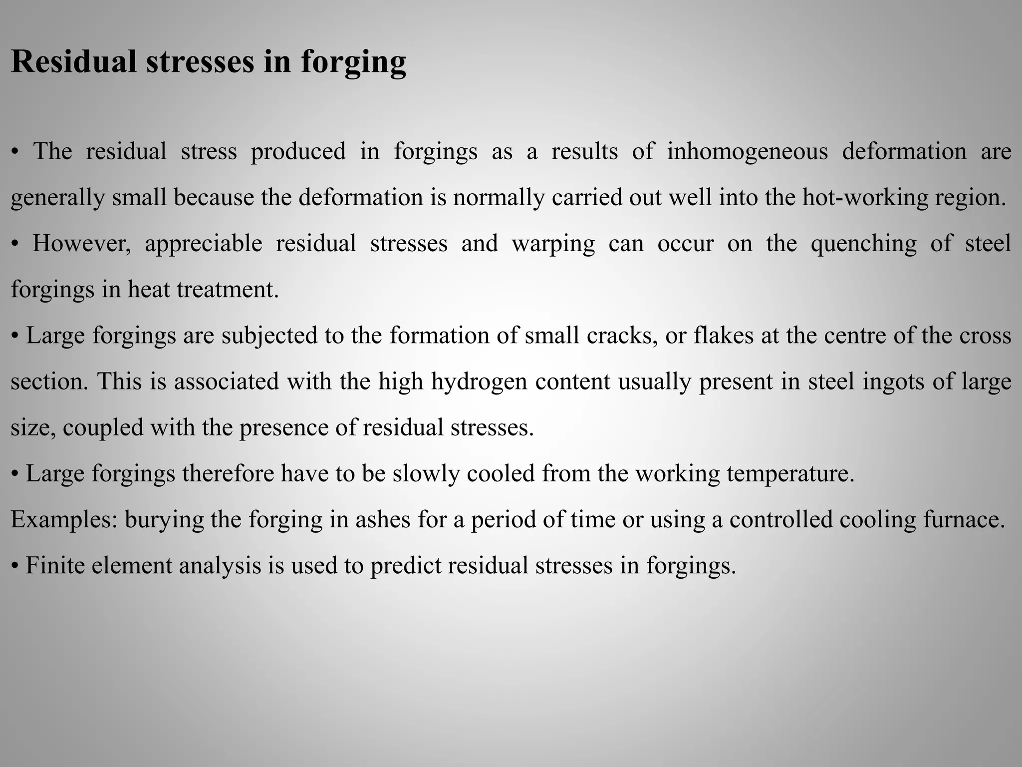 Residual stresses in forging
• The residual stress produced in forgings as a results of inhomogeneous deformation are
generally small because the deformation is normally carried out well into the hot-working region.
• However, appreciable residual stresses and warping can occur on the quenching of steel
forgings in heat treatment.
• Large forgings are subjected to the formation of small cracks, or flakes at the centre of the cross
section. This is associated with the high hydrogen content usually present in steel ingots of large
size, coupled with the presence of residual stresses.
• Large forgings therefore have to be slowly cooled from the working temperature.
Examples: burying the forging in ashes for a period of time or using a controlled cooling furnace.
• Finite element analysis is used to predict residual stresses in forgings.
 