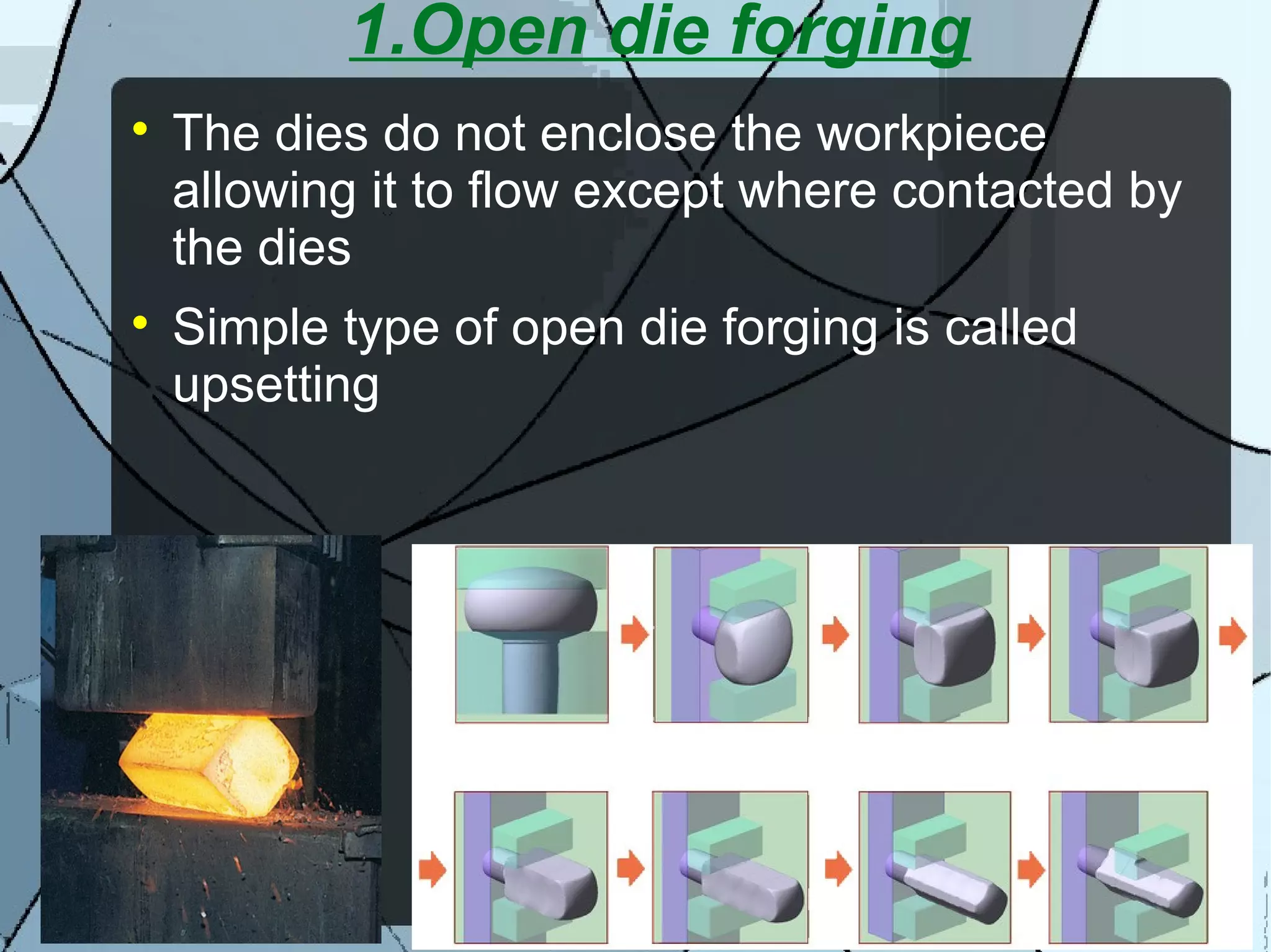 1.Open die forging

The dies do not enclose the workpiece
allowing it to flow except where contacted by
the dies

Simple type of open die forging is called
upsetting
 