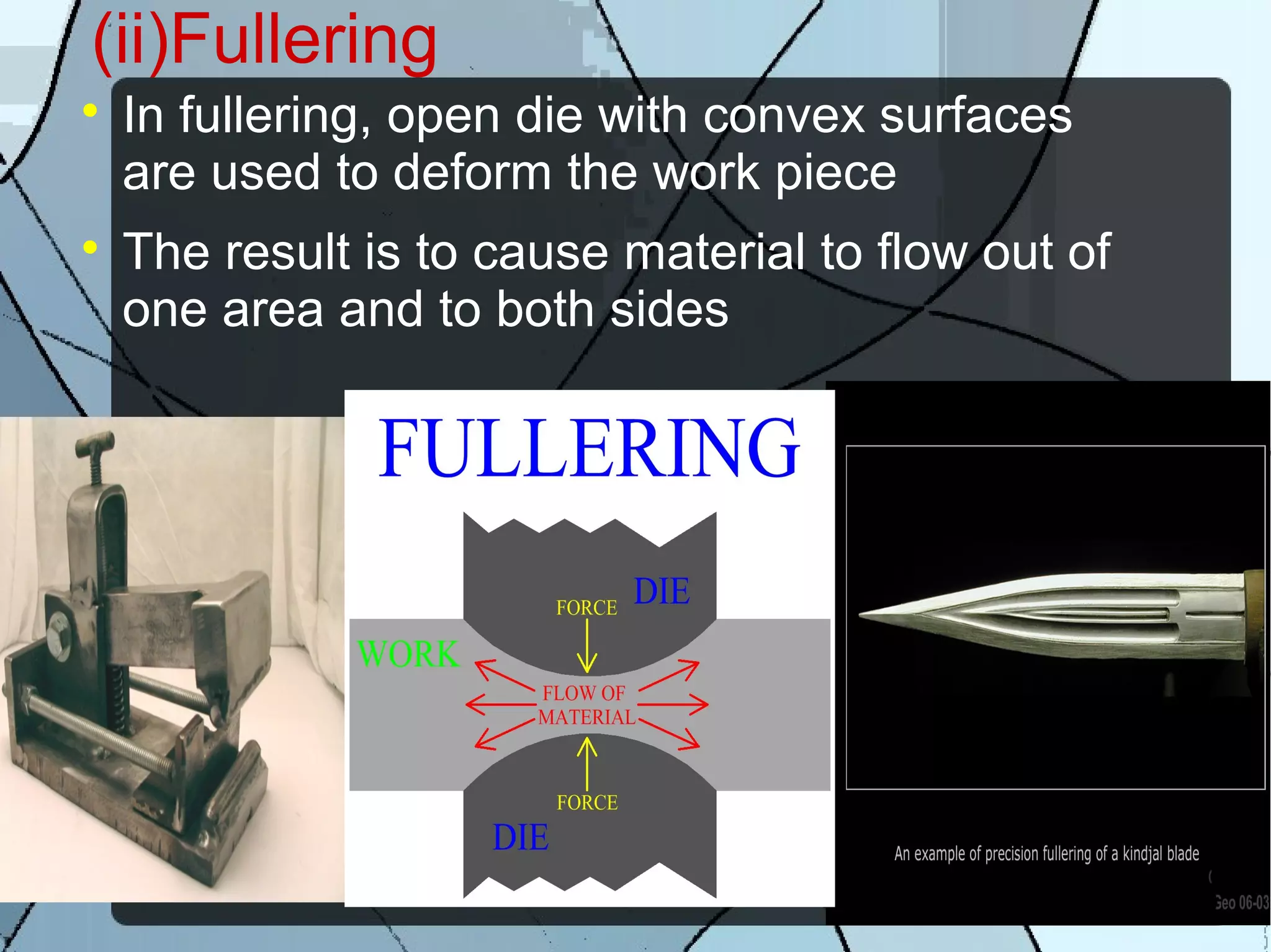 (ii)Fullering

In fullering, open die with convex surfaces
are used to deform the work piece

The result is to cause material to flow out of
one area and to both sides
 
