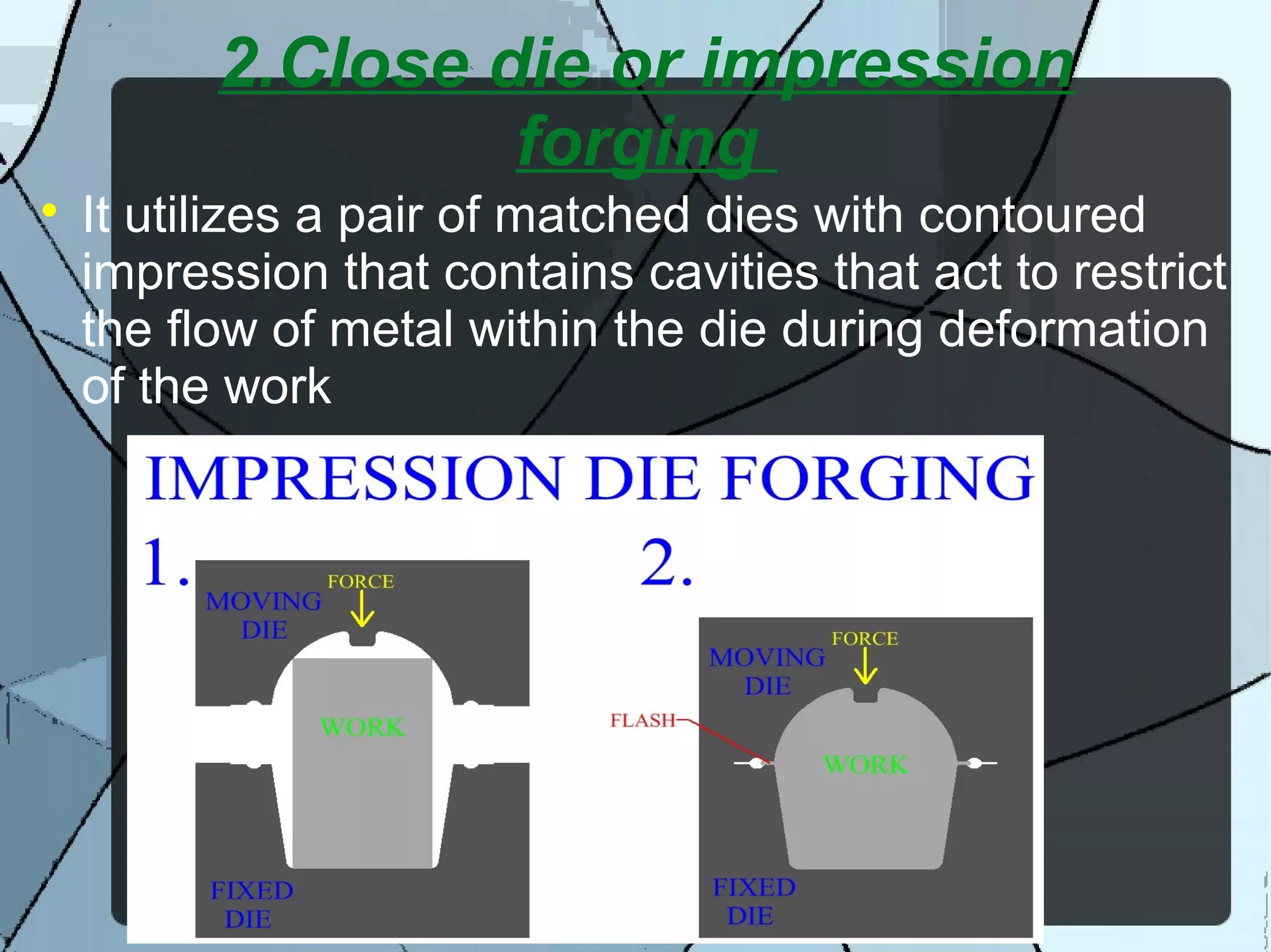 2.Close die or impression
forging

It utilizes a pair of matched dies with contoured
impression that contains cavities that act to restrict
the flow of metal within the die during deformation
of the work
 