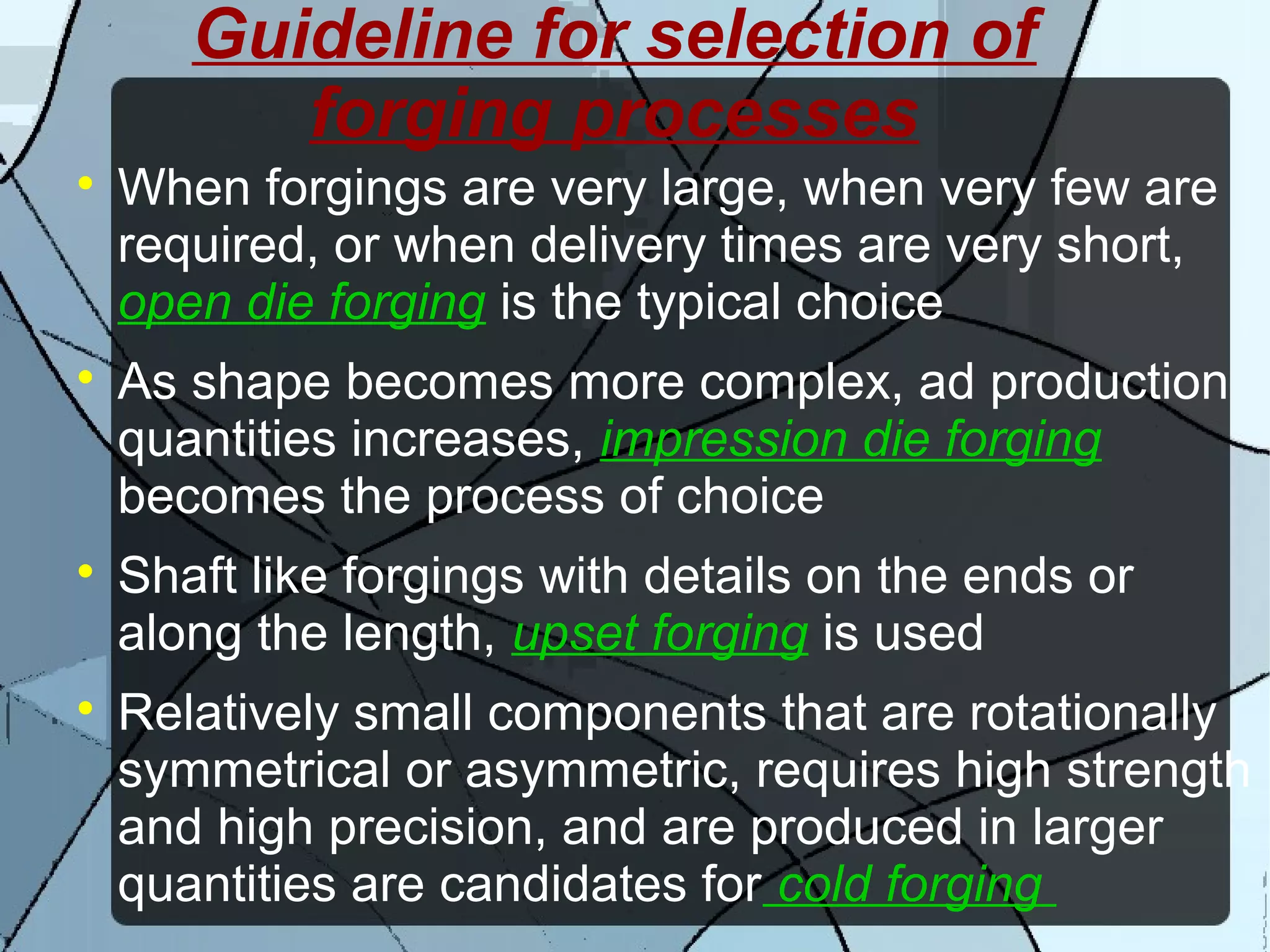 Guideline for selection of
forging processes

When forgings are very large, when very few are
required, or when delivery times are very short,
open die forging is the typical choice

As shape becomes more complex, ad production
quantities increases, impression die forging
becomes the process of choice

Shaft like forgings with details on the ends or
along the length, upset forging is used

Relatively small components that are rotationally
symmetrical or asymmetric, requires high strength
and high precision, and are produced in larger
quantities are candidates for cold forging
 