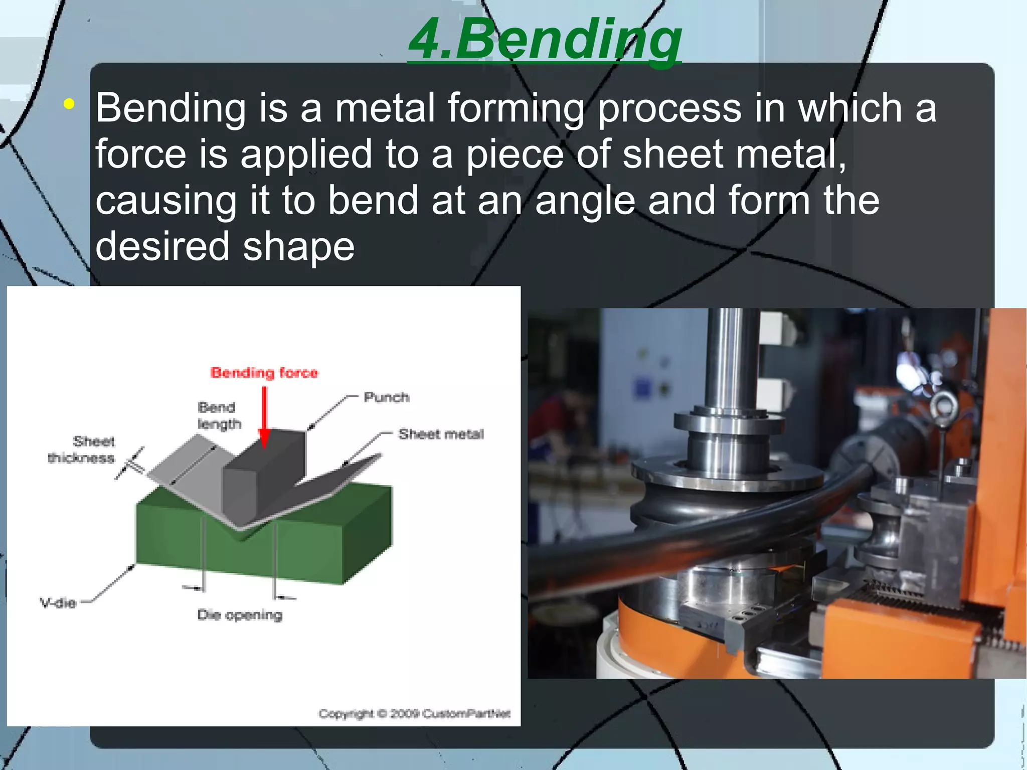 4.Bending

Bending is a metal forming process in which a
force is applied to a piece of sheet metal,
causing it to bend at an angle and form the
desired shape
 