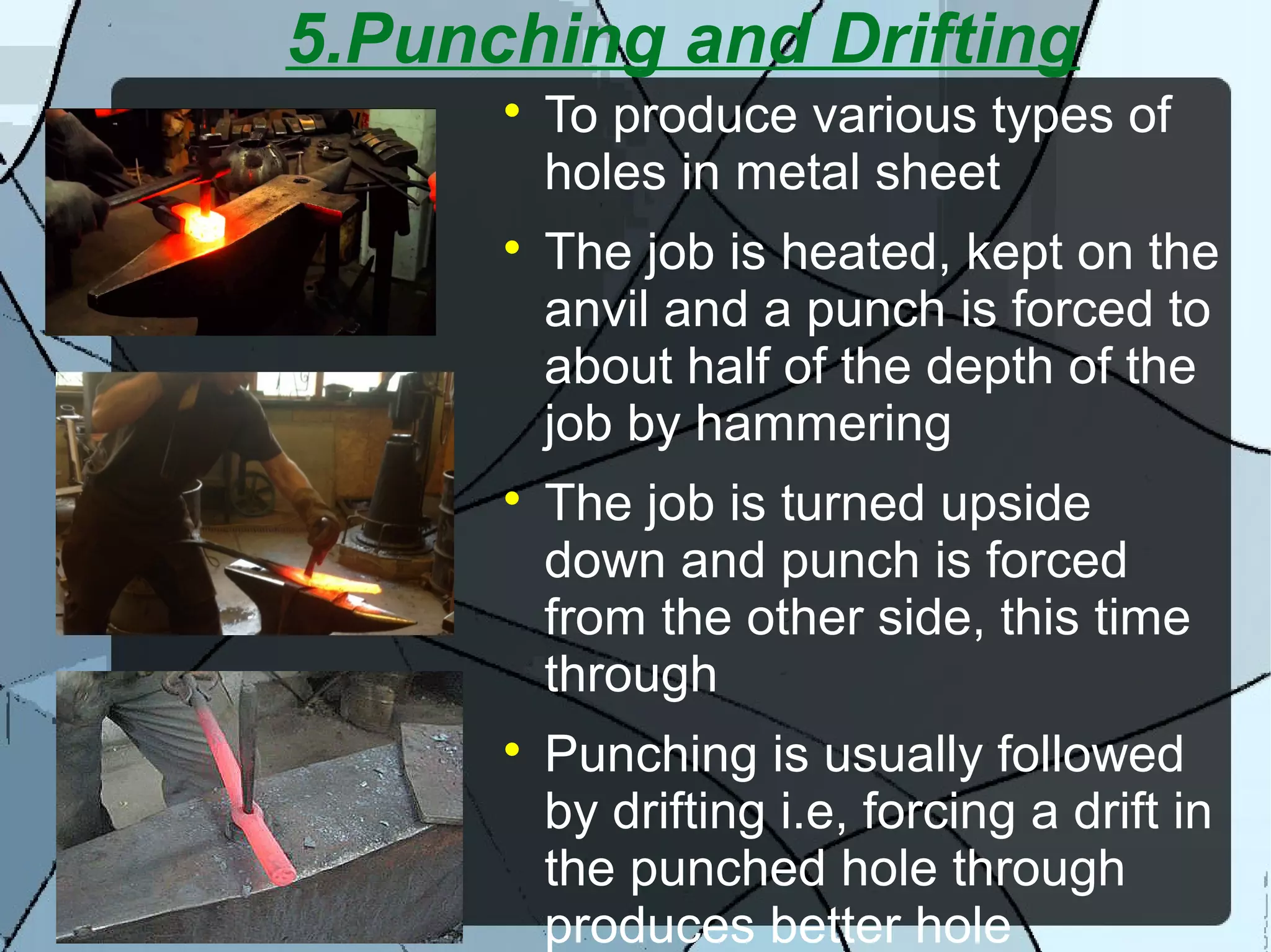 5.Punching and Drifting

To produce various types of
holes in metal sheet

The job is heated, kept on the
anvil and a punch is forced to
about half of the depth of the
job by hammering

The job is turned upside
down and punch is forced
from the other side, this time
through

Punching is usually followed
by drifting i.e, forcing a drift in
the punched hole through
produces better hole
 