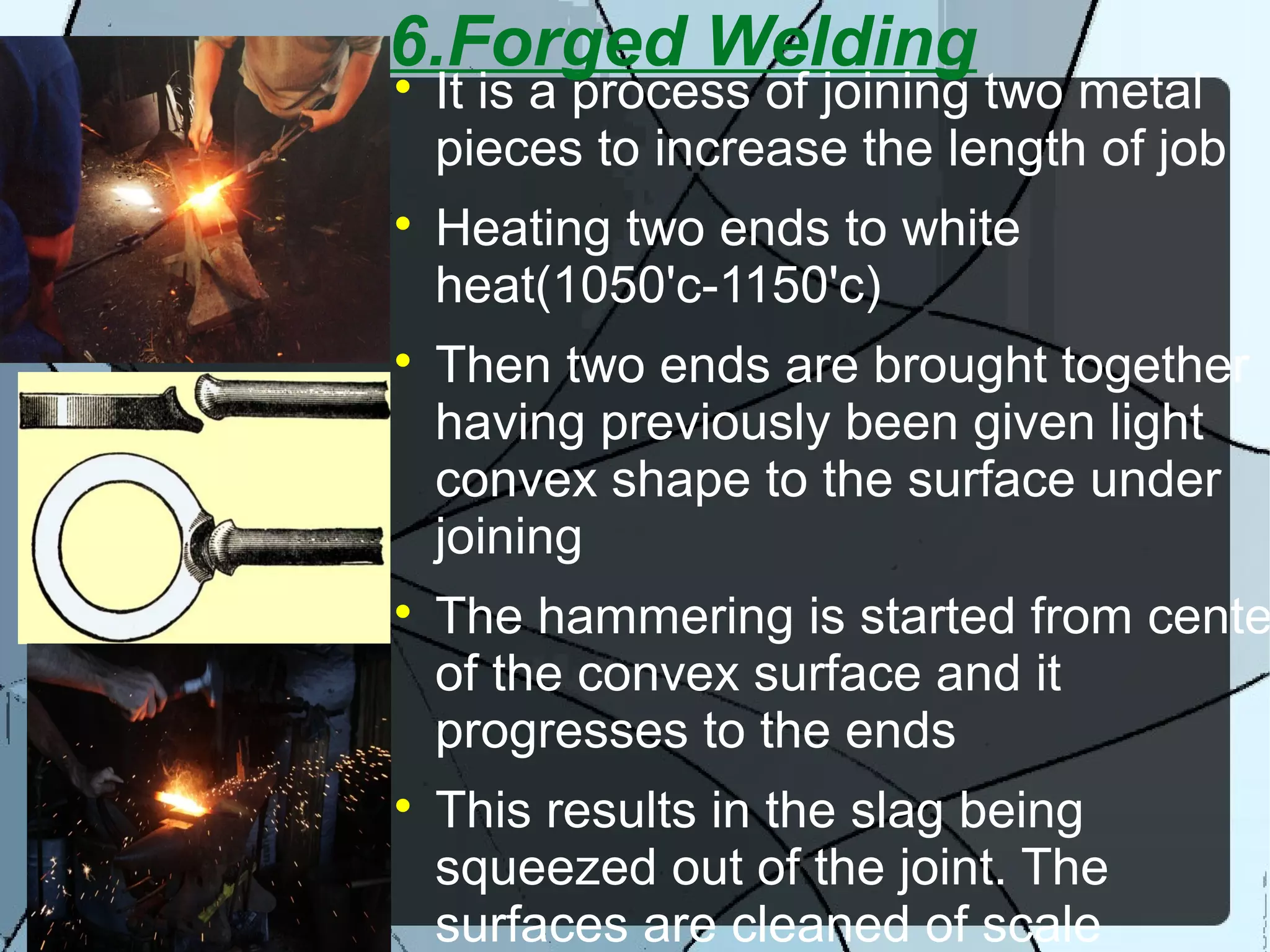 6.Forged Welding
It is a process of joining two metal
pieces to increase the length of job

Heating two ends to white
heat(1050'c-1150'c)

Then two ends are brought together
having previously been given light
convex shape to the surface under
joining

The hammering is started from cente
of the convex surface and it
progresses to the ends

This results in the slag being
squeezed out of the joint. The
surfaces are cleaned of scale
 